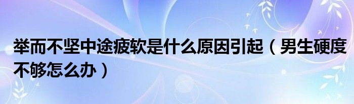 舉而不堅中途疲軟是什么原因引起（男生硬度不夠怎么辦）