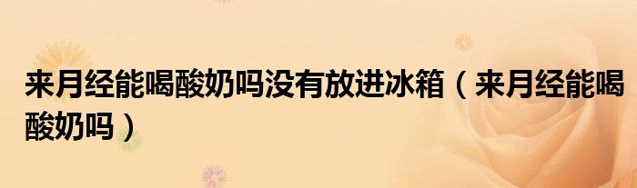 來(lái)月經(jīng)能喝酸奶嗎沒(méi)有放進(jìn)冰箱（來(lái)月經(jīng)能喝酸奶嗎）