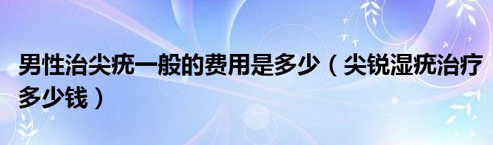 男性治尖疣一般的費(fèi)用是多少（尖銳濕疣治療多少錢）