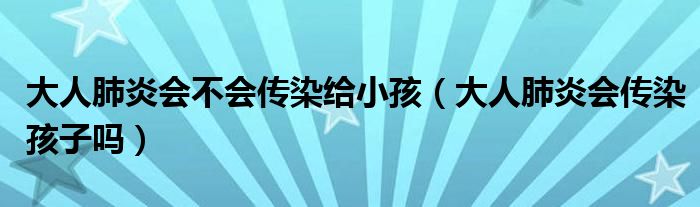 大人肺炎會不會傳染給小孩（大人肺炎會傳染孩子嗎）