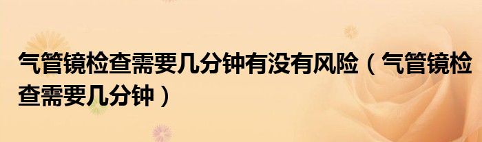 氣管鏡檢查需要幾分鐘有沒有風(fēng)險(xiǎn)（氣管鏡檢查需要幾分鐘）