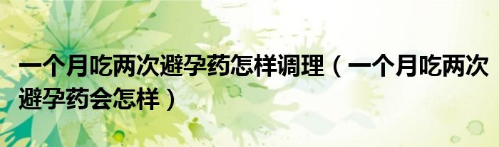 一個月吃兩次避孕藥怎樣調理（一個月吃兩次避孕藥會怎樣）