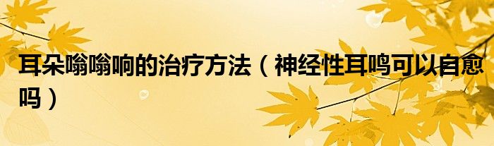 耳朵嗡嗡響的治療方法（神經(jīng)性耳鳴可以自愈嗎）