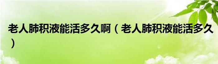 老人肺積液能活多久?。ɡ先朔畏e液能活多久）