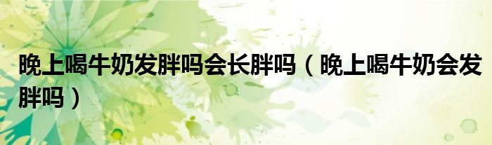 晚上喝牛奶發(fā)胖嗎會(huì)長(zhǎng)胖嗎（晚上喝牛奶會(huì)發(fā)胖嗎）