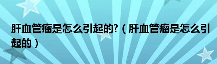 肝血管瘤是怎么引起的?（肝血管瘤是怎么引起的）