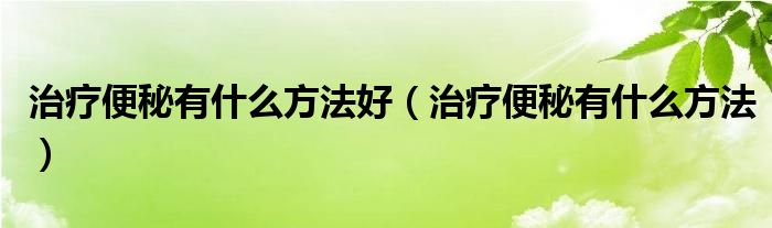 治療便秘有什么方法好（治療便秘有什么方法）