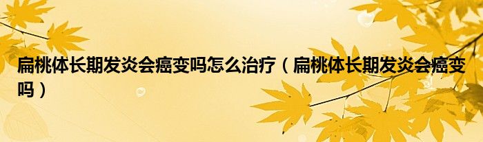 扁桃體長期發(fā)炎會癌變嗎怎么治療（扁桃體長期發(fā)炎會癌變嗎）