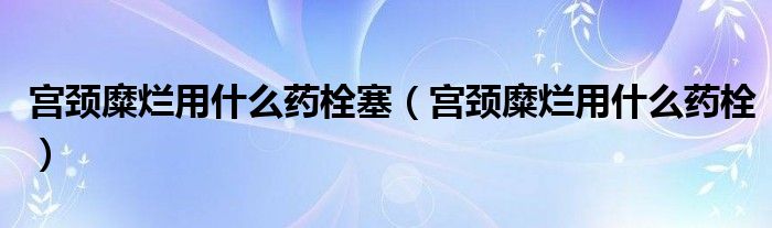 宮頸糜爛用什么藥栓塞（宮頸糜爛用什么藥栓）