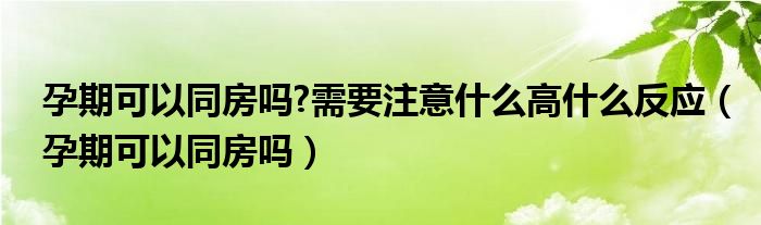 孕期可以同房嗎?需要注意什么高什么反應(yīng)（孕期可以同房嗎）