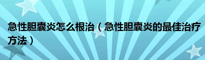 急性膽囊炎怎么根治（急性膽囊炎的最佳治療方法）