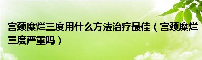 宮頸糜爛三度用什么方法治療最佳（宮頸糜爛三度嚴(yán)重嗎）