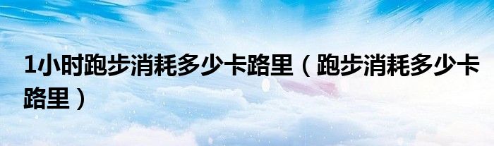 1小時(shí)跑步消耗多少卡路里（跑步消耗多少卡路里）