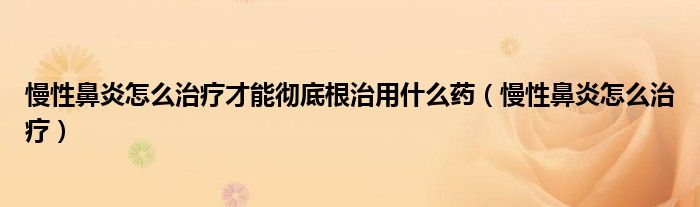 慢性鼻炎怎么治療才能徹底根治用什么藥（慢性鼻炎怎么治療）