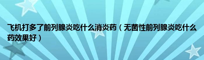 飛機打多了前列腺炎吃什么消炎藥（無菌性前列腺炎吃什么藥效果好）