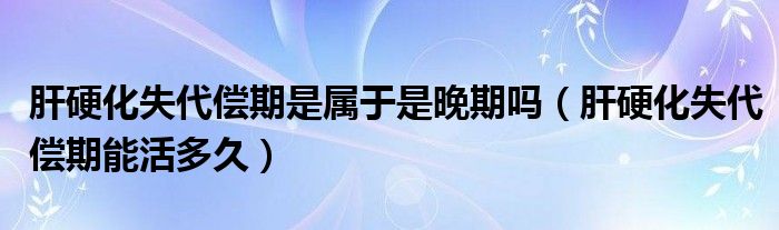 肝硬化失代償期是屬于是晚期嗎（肝硬化失代償期能活多久）