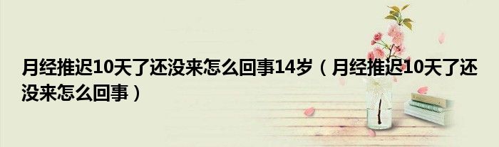 月經(jīng)推遲10天了還沒(méi)來(lái)怎么回事14歲（月經(jīng)推遲10天了還沒(méi)來(lái)怎么回事）