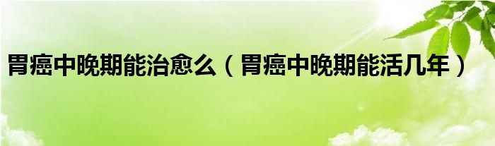 胃癌中晚期能治愈么（胃癌中晚期能活幾年）