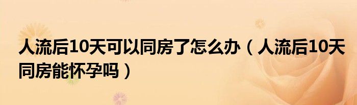 人流后10天可以同房了怎么辦（人流后10天同房能懷孕嗎）