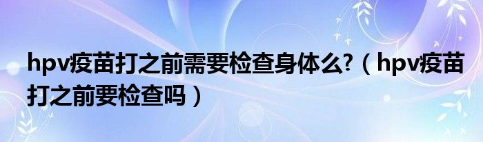 hpv疫苗打之前需要檢查身體么?（hpv疫苗打之前要檢查嗎）