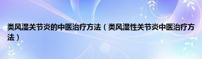 類風(fēng)濕關(guān)節(jié)炎的中醫(yī)治療方法（類風(fēng)濕性關(guān)節(jié)炎中醫(yī)治療方法）