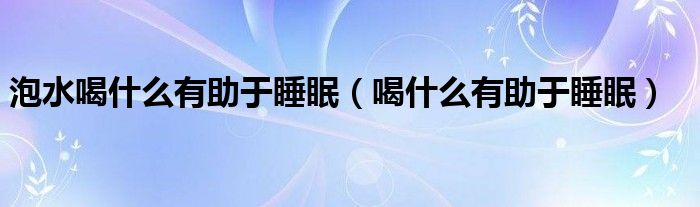 泡水喝什么有助于睡眠（喝什么有助于睡眠）