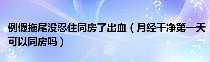 例假拖尾沒忍住同房了出血（月經干凈第一天可以同房嗎）