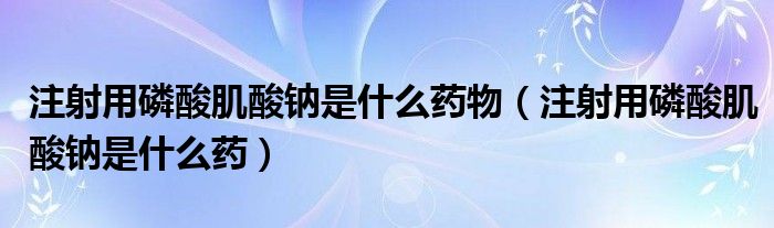 注射用磷酸肌酸鈉是什么藥物（注射用磷酸肌酸鈉是什么藥）