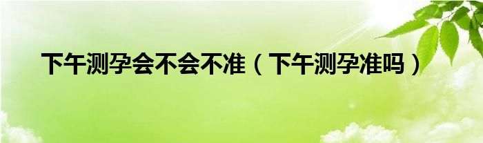 下午測孕會(huì)不會(huì)不準(zhǔn)（下午測孕準(zhǔn)嗎）