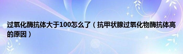 過(guò)氧化酶抗體大于100怎么了（抗甲狀腺過(guò)氧化物酶抗體高的原因）