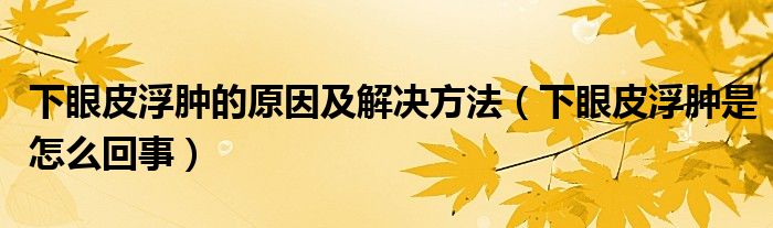 下眼皮浮腫的原因及解決方法（下眼皮浮腫是怎么回事）