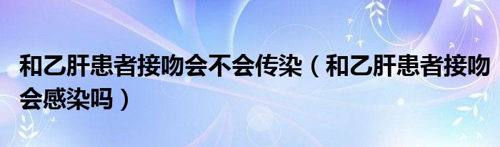 和乙肝患者接吻會不會傳染（和乙肝患者接吻會感染嗎）