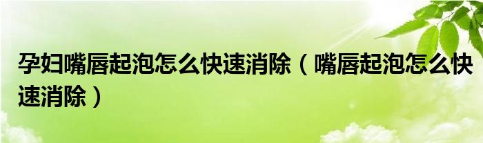 孕婦嘴唇起泡怎么快速消除（嘴唇起泡怎么快速消除）