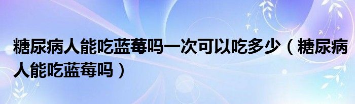 糖尿病人能吃藍莓嗎一次可以吃多少（糖尿病人能吃藍莓嗎）