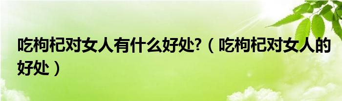 吃枸杞對(duì)女人有什么好處?（吃枸杞對(duì)女人的好處）