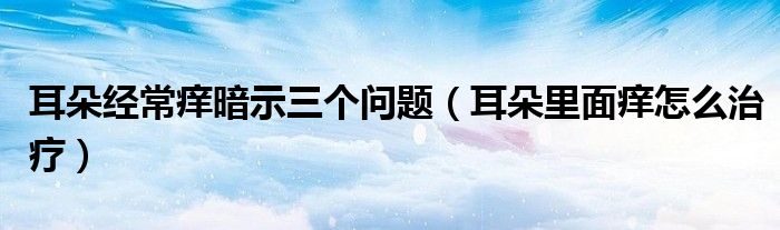 耳朵經(jīng)常癢暗示三個(gè)問題（耳朵里面癢怎么治療）