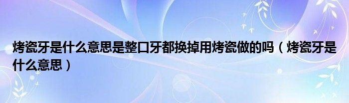 烤瓷牙是什么意思是整口牙都換掉用烤瓷做的嗎（烤瓷牙是什么意思）