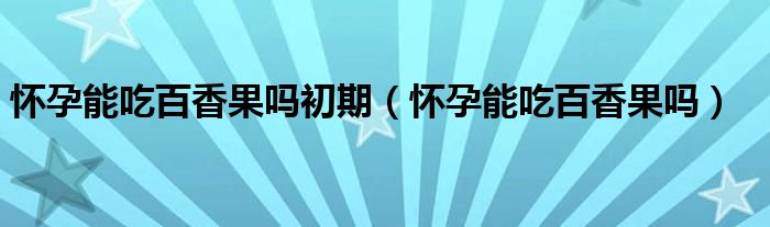 懷孕能吃百香果嗎初期（懷孕能吃百香果嗎）