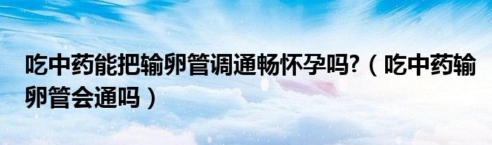 吃中藥能把輸卵管調(diào)通暢懷孕嗎?（吃中藥輸卵管會(huì)通嗎）