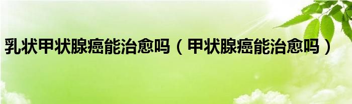 乳狀甲狀腺癌能治愈嗎（甲狀腺癌能治愈嗎）