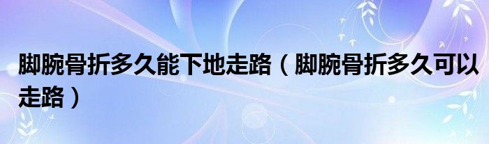 腳腕骨折多久能下地走路（腳腕骨折多久可以走路）