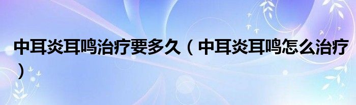 中耳炎耳鳴治療要多久（中耳炎耳鳴怎么治療）