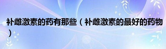 補(bǔ)雌激素的藥有那些（補(bǔ)雌激素的最好的藥物）