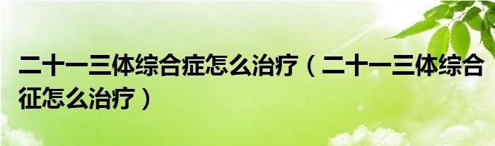 二十一三體綜合癥怎么治療（二十一三體綜合征怎么治療）