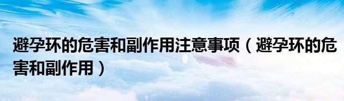 避孕環(huán)的危害和副作用注意事項（避孕環(huán)的危害和副作用）