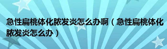 急性扁桃體化膿發(fā)炎怎么辦?。毙员馓殷w化膿發(fā)炎怎么辦）