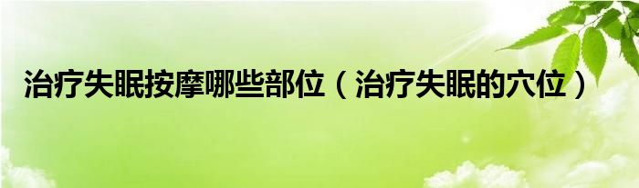 治療失眠按摩哪些部位（治療失眠的穴位）