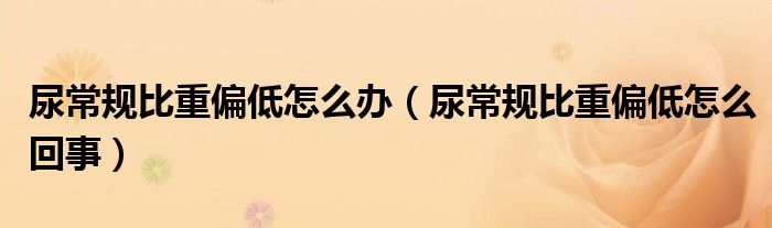 尿常規(guī)比重偏低怎么辦（尿常規(guī)比重偏低怎么回事）