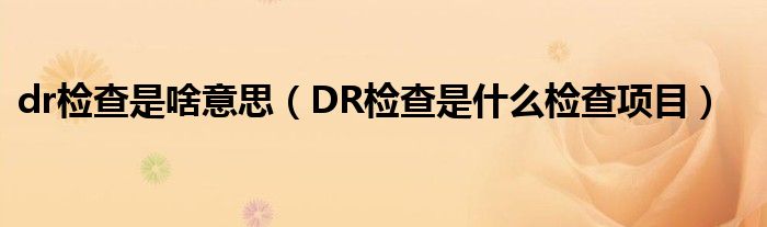 dr檢查是啥意思（DR檢查是什么檢查項目）