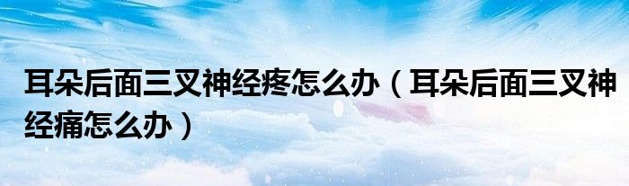 耳朵后面三叉神經(jīng)疼怎么辦（耳朵后面三叉神經(jīng)痛怎么辦）